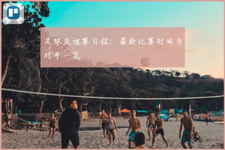 足球友谊赛日程：最新比赛时间与对手一览