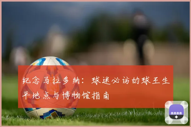 纪念马拉多纳：球迷必访的球王生平地点与博物馆指南
