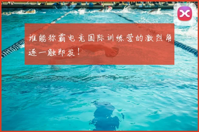 谁能称霸电竞国际训练营的激烈角逐一触即发！