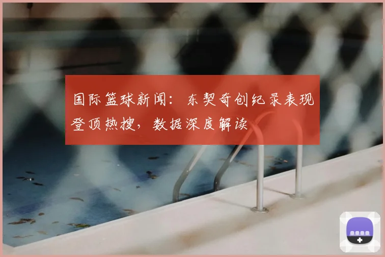 国际篮球新闻：东契奇创纪录表现登顶热搜，数据深度解读