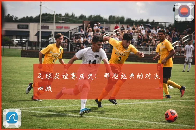 足球友谊赛历史：那些经典的对决回顾
