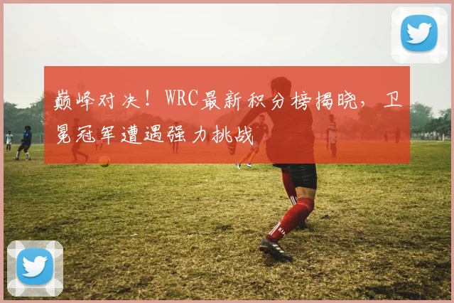 巅峰对决！WRC最新积分榜揭晓，卫冕冠军遭遇强力挑战