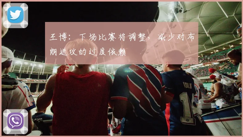 王博：下场比赛将调整，减少对布朗进攻的过度依赖