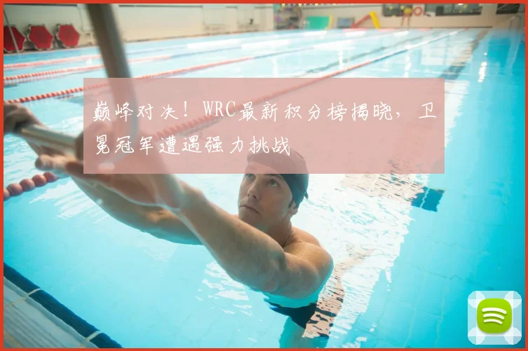 巅峰对决！WRC最新积分榜揭晓，卫冕冠军遭遇强力挑战