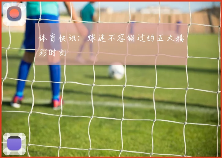 体育快讯：球迷不容错过的五大精彩时刻