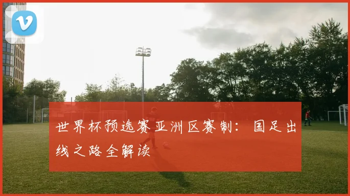 世界杯预选赛亚洲区赛制：国足出线之路全解读