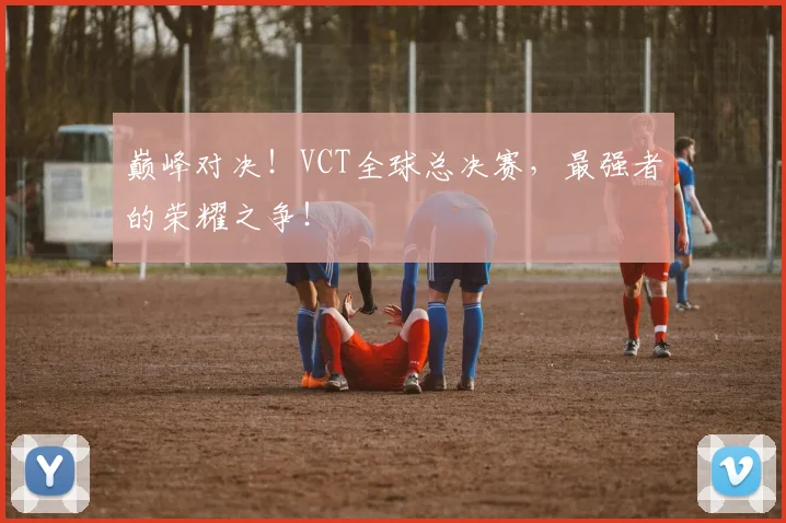 巅峰对决！VCT全球总决赛，最强者的荣耀之争！