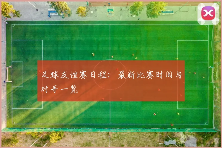足球友谊赛日程：最新比赛时间与对手一览