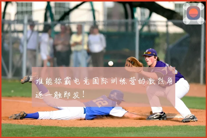 谁能称霸电竞国际训练营的激烈角逐一触即发！