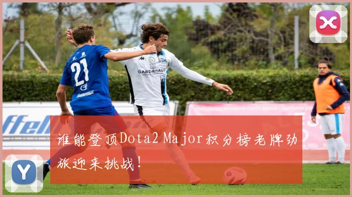 谁能登顶Dota2 Major积分榜老牌劲旅迎来挑战！