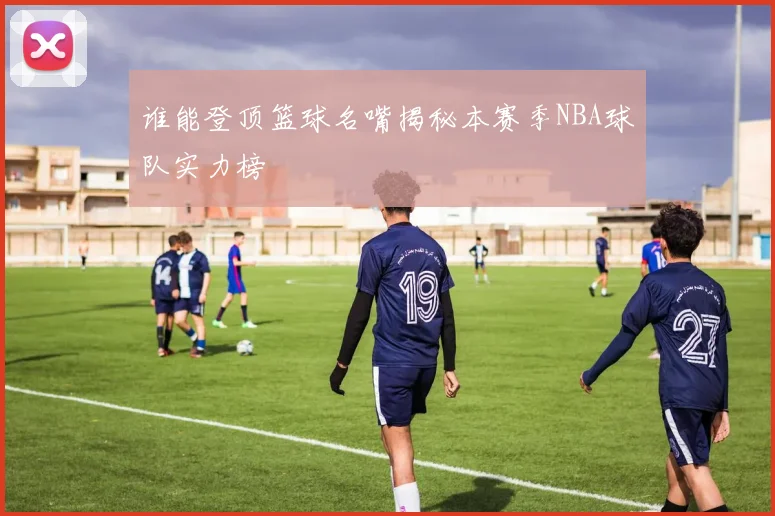 谁能登顶篮球名嘴揭秘本赛季NBA球队实力榜