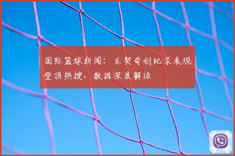 国际篮球新闻：东契奇创纪录表现登顶热搜，数据深度解读