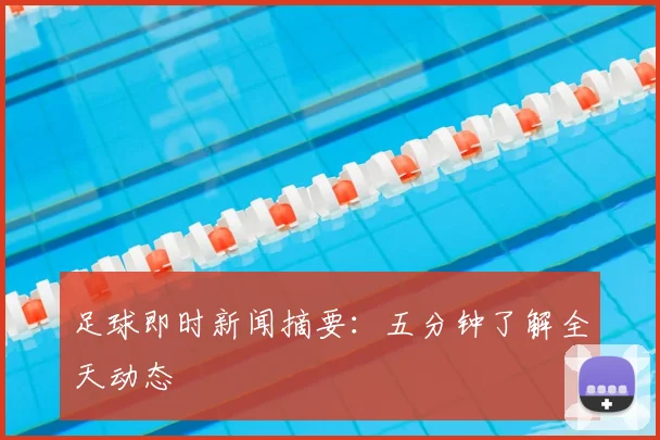 足球即时新闻摘要：五分钟了解全天动态