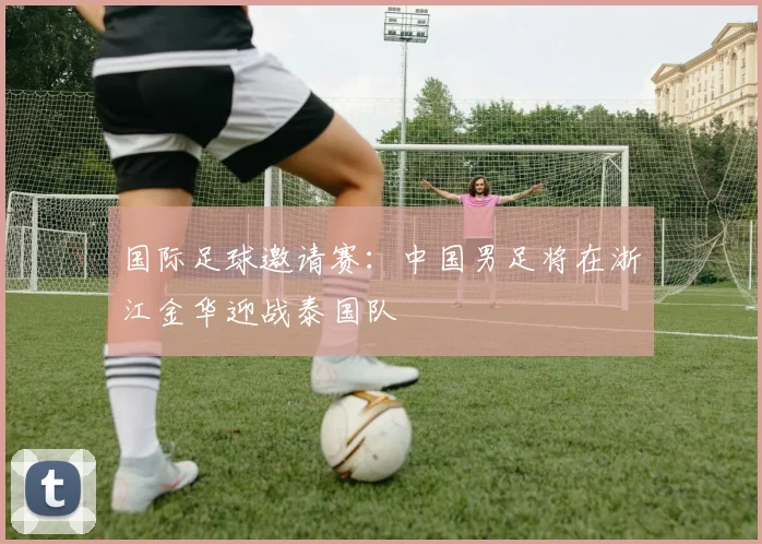 国际足球邀请赛：中国男足将在浙江金华迎战泰国队