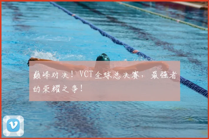 巅峰对决！VCT全球总决赛，最强者的荣耀之争！